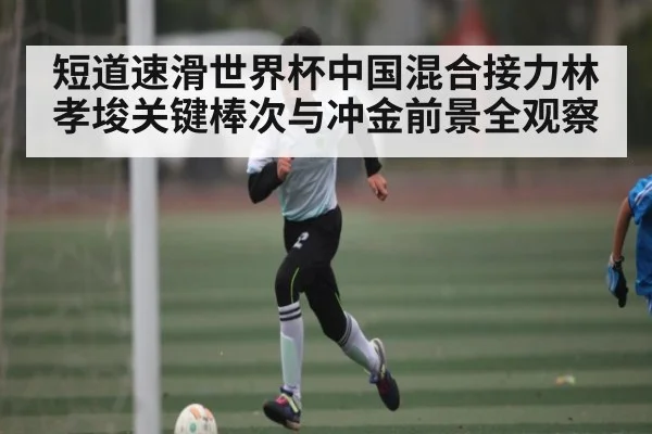 短道速滑世界杯中国混合接力林孝埈关键棒次与冲金前景全观察
